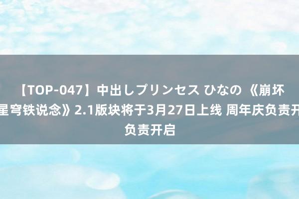 【TOP-047】中出しプリンセス ひなの 《崩坏：星穹铁说念》2.1版块将于3月27日上线 周年庆负责开启