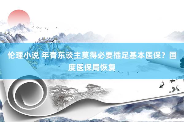 伦理小说 年青东谈主莫得必要插足基本医保？国度医保局恢复