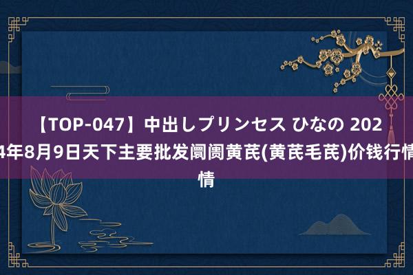 【TOP-047】中出しプリンセス ひなの 2024年8月9日天下主要批发阛阓黄芪(黄芪毛芪)价钱行情