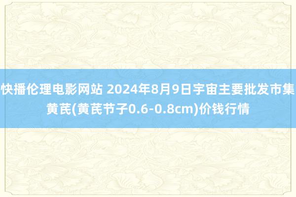 快播伦理电影网站 2024年8月9日宇宙主要批发市集黄芪(黄芪节子0.6-0.8cm)价钱行情