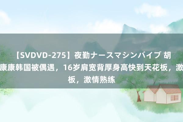 【SVDVD-275】夜勤ナースマシンバイブ 胡军女儿康康韩国被偶遇，16岁肩宽背厚身高快到天花板，激情熟练