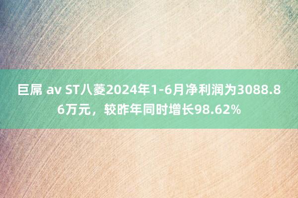 巨屌 av ST八菱2024年1-6月净利润为3088.86万元，较昨年同时增长98.62%