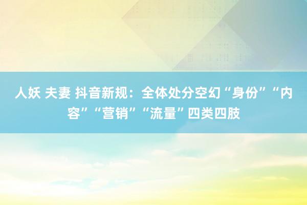 人妖 夫妻 抖音新规：全体处分空幻“身份”“内容”“营销”“流量”四类四肢