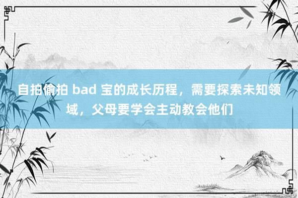 自拍偷拍 bad 宝的成长历程，需要探索未知领域，父母要学会主动教会他们